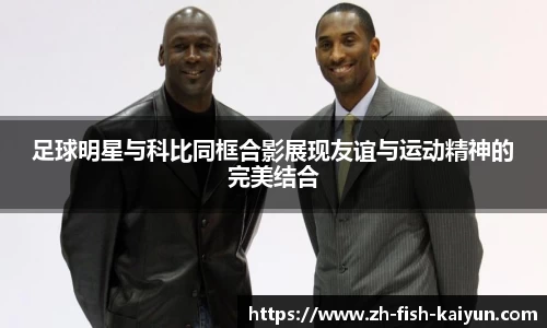 足球明星与科比同框合影展现友谊与运动精神的完美结合